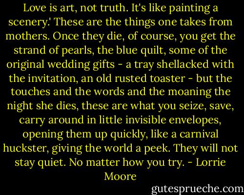 Love is art, not truth. It's like painting a scenery.' These are the things one takes from mothers. Once they die, of course, you get the strand of pearls, the blue quilt, some of the original wedding gifts - a tray shellacked with the invitation, an old rusted toaster - but the touches and the words and the moaning the night she dies, these are what you seize, save, carry around in little invisible envelopes, opening them up quickly, like a carnival huckster, giving the world a peek. They will not stay quiet. No matter how you try. - Lorrie Moore