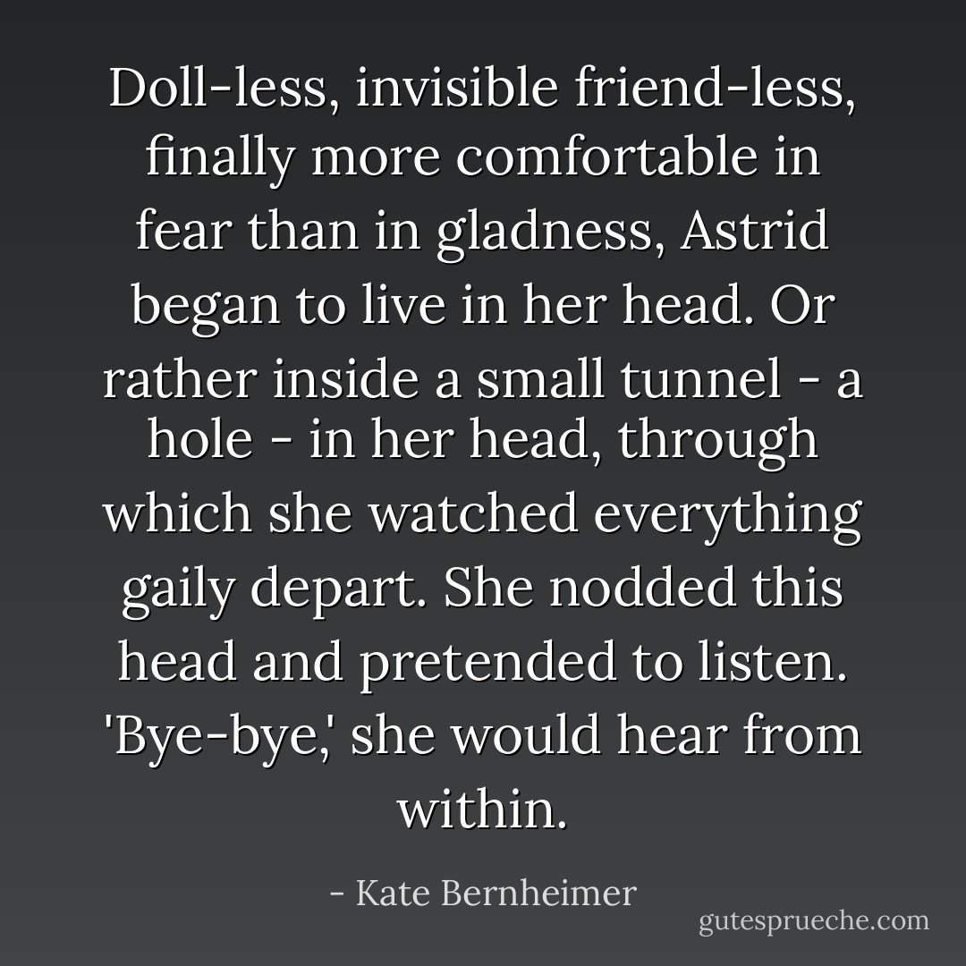 Doll-less, invisible friend-less, finally more comfortable in fear than in gladness, Astrid began to live in her head. Or rather inside a small tunnel - a hole - in her head, through which she watched everything gaily depart. She nodded this head and pretended to listen. 'Bye-bye,' she would hear from within. - Kate Bernheimer