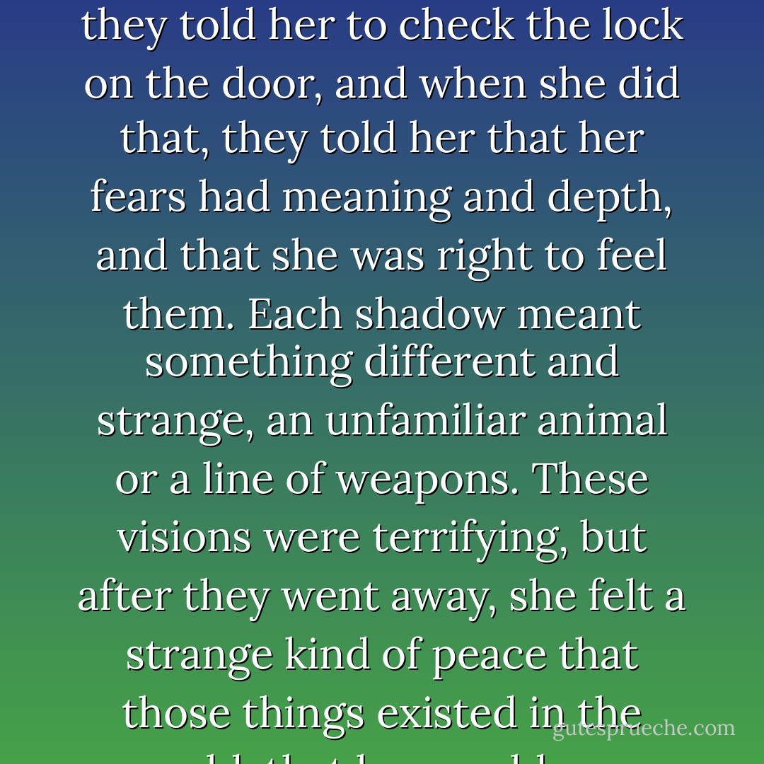 Emily felt the sweet strains of paranoia drifting back. They told her to look over her shoulder, and when she did, they told her to check the lock on the door, and when she did that, they told her that her fears had meaning and depth, and that she was right to feel them. Each shadow meant something different and strange, an unfamiliar animal or a line of weapons. These visions were terrifying, but after they went away, she felt a strange kind of peace that those things existed in the world, that her world was powerful enough to conjure them. My world, she thought. - Amelia Gray