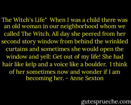The Witch's Life"<br /><br />When I was a child<br />there was an old woman in our neighborhood whom we called The Witch.<br />All day she peered from her second story<br />window<br />from behind the wrinkled curtains<br />and sometimes she would open the window<br />and yell: Get out of my life!<br />She had hair like kelp<br />and a voice like a boulder.<br /><br />I think of her sometimes now<br />and wonder if I am becoming her. - Anne Sexton