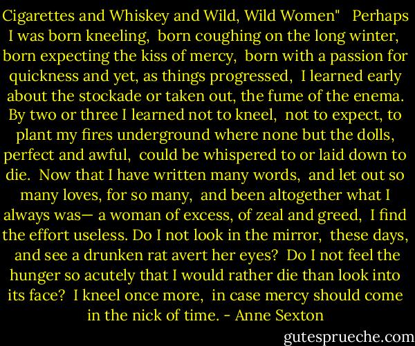 Cigarettes and Whiskey and Wild, Wild Women" <br /><br />Perhaps I was born kneeling, <br />born coughing on the long winter, <br />born expecting the kiss of mercy, <br />born with a passion for quickness<br />and yet, as things progressed, <br />I learned early about the stockade<br />or taken out, the fume of the enema.<br />By two or three I learned not to kneel, <br />not to expect, to plant my fires underground<br />where none but the dolls, perfect and awful, <br />could be whispered to or laid down to die.<br /><br />Now that I have written many words, <br />and let out so many loves, for so many, <br />and been altogether what I always was—<br />a woman of excess, of zeal and greed, <br />I find the effort useless.<br />Do I not look in the mirror, <br />these days, <br />and see a drunken rat avert her eyes? <br />Do I not feel the hunger so acutely<br />that I would rather die than look<br />into its face? <br />I kneel once more, <br />in case mercy should come<br />in the nick of time. - Anne Sexton