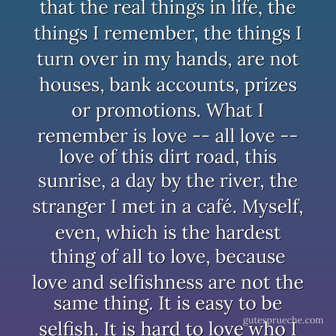 Today, the sun is everywhere, and everything solid is nothing but its own shadow, I know that the real things in life, the things I remember, the things I turn over in my hands, are not houses, bank accounts, prizes or promotions. What I remember is love -- all love -- love of this dirt road, this sunrise, a day by the river, the stranger I met in a café. Myself, even, which is the hardest thing of all to love, because love and selfishness are not the same thing. It is easy to be selfish. It is hard to love who I am. No wonder I am surprised if you do. - Jeanette Winterson