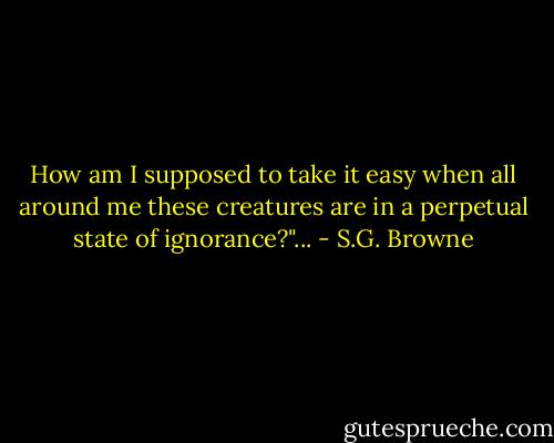 How am I supposed to take it easy when all around me these creatures are in a perpetual state of ignorance?"... - S.G. Browne