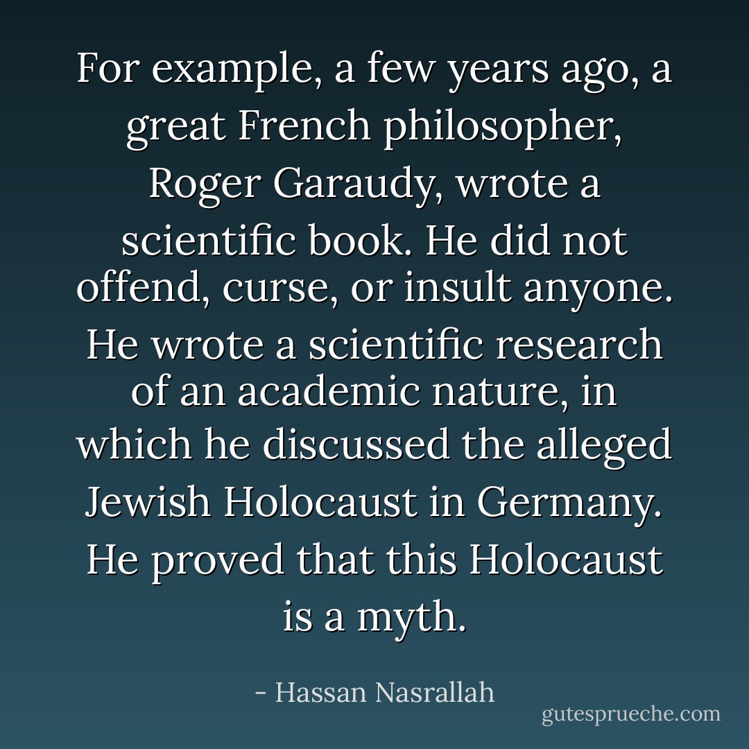 For example, a few years ago, a great French philosopher, Roger Garaudy, wrote a scientific book. He did not offend, curse, or insult anyone. He wrote a scientific research of an academic nature, in which he discussed the alleged Jewish Holocaust in Germany. He proved that this Holocaust is a myth. - Hassan Nasrallah