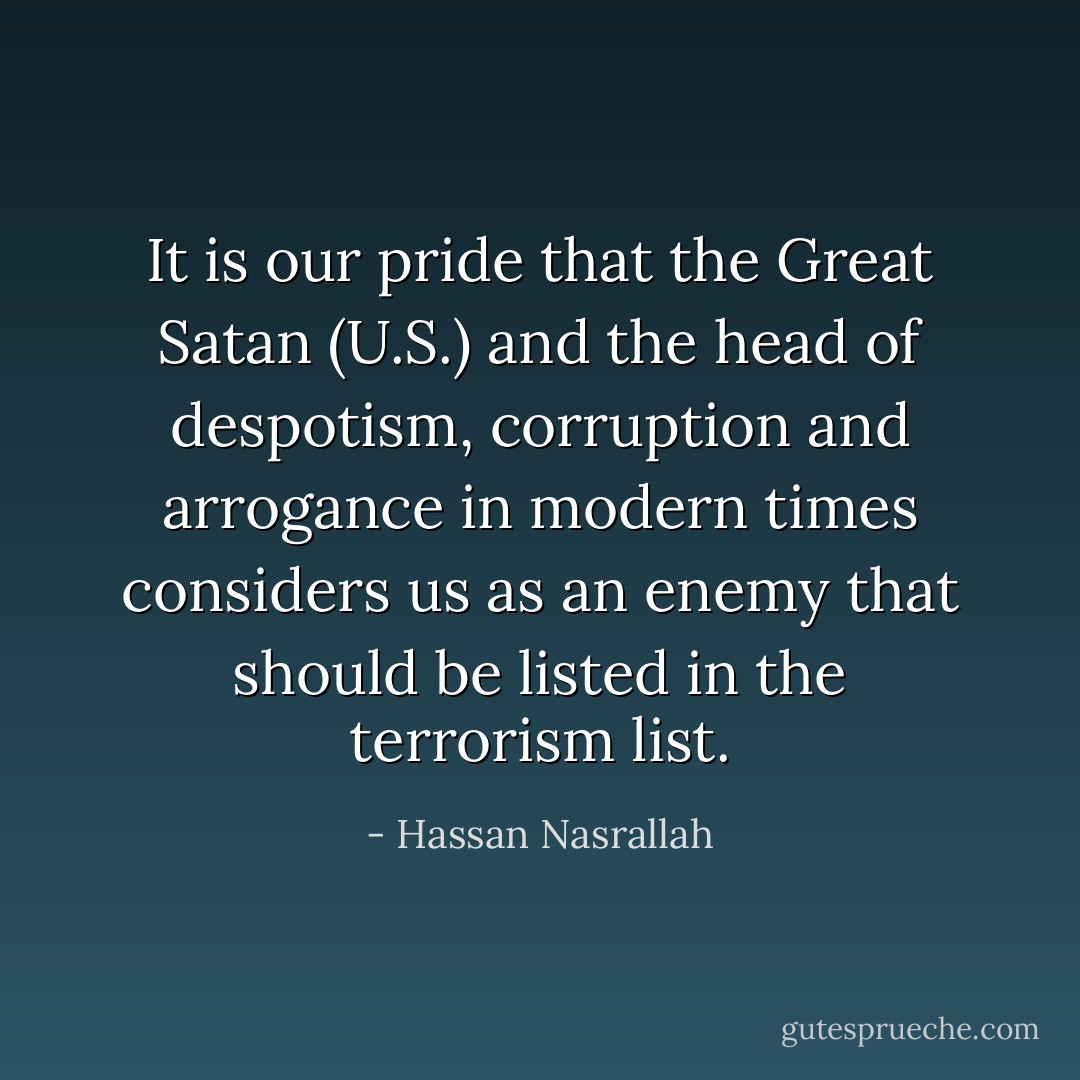 It is our pride that the Great Satan (U.S.) and the head of despotism, corruption and arrogance in modern times considers us as an enemy that should be listed in the terrorism list. - Hassan Nasrallah