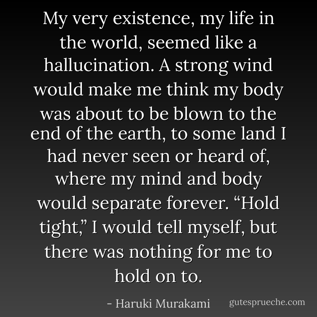 My very existence, my life in the world, seemed like a hallucination. A strong wind would make me think my body was about to be blown to the end of the earth, to some land I had never seen or heard of, where my mind and body would separate forever. “Hold tight,” I would tell myself, but there was nothing for me to hold on to. - Haruki Murakami