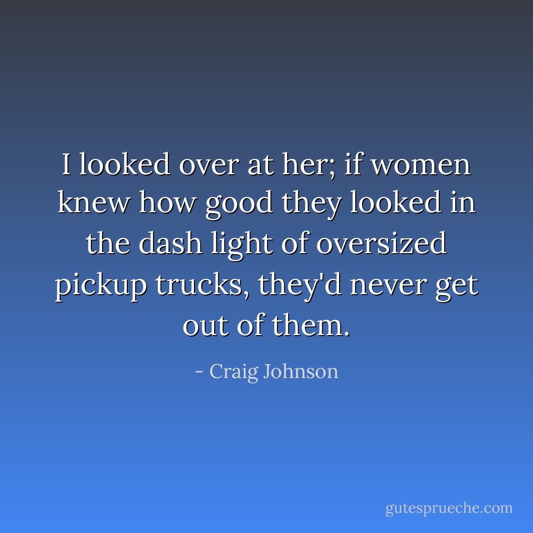 I looked over at her; if women knew how good they looked in the dash light of oversized pickup trucks, they'd never get out of them. - Craig Johnson