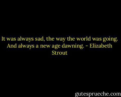 It was always sad, the way the world was going. And always a new age dawning. - Elizabeth Strout