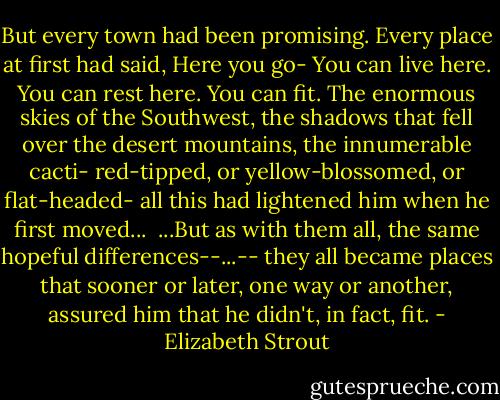 But every town had been promising. Every place at first had said, Here you go- You can live here. You can rest here. You can fit. The enormous skies of the Southwest, the shadows that fell over the desert mountains, the innumerable cacti- red-tipped, or yellow-blossomed, or flat-headed- all this had lightened him when he first moved... <br />...But as with them all, the same hopeful differences--...-- they all became places that sooner or later, one way or another, assured him that he didn't, in fact, fit. - Elizabeth Strout