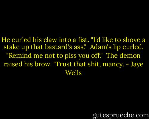 He curled his claw into a fist. "I'd like to shove a stake up that bastard's ass."<br /><br />Adam's lip curled. "Remind me not to piss you off."<br /><br />The demon raised his brow. "Trust that shit, mancy. - Jaye Wells