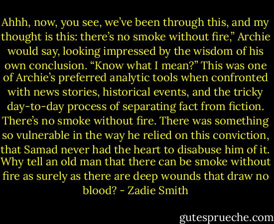 Ahhh, now, you see, we’ve been through this, and my thought is this: there’s no smoke without fire,” Archie would say, looking impressed by the wisdom of his own conclusion. “Know what I mean?” This was one of Archie’s preferred analytic tools when confronted with news stories, historical events, and the tricky day-to-day process of separating fact from fiction. There’s no smoke without fire. There was something so vulnerable in the way he relied on this conviction, that Samad never had the heart to disabuse him of it. Why tell an old man that there can be smoke without fire as surely as there are deep wounds that draw no blood? - Zadie Smith