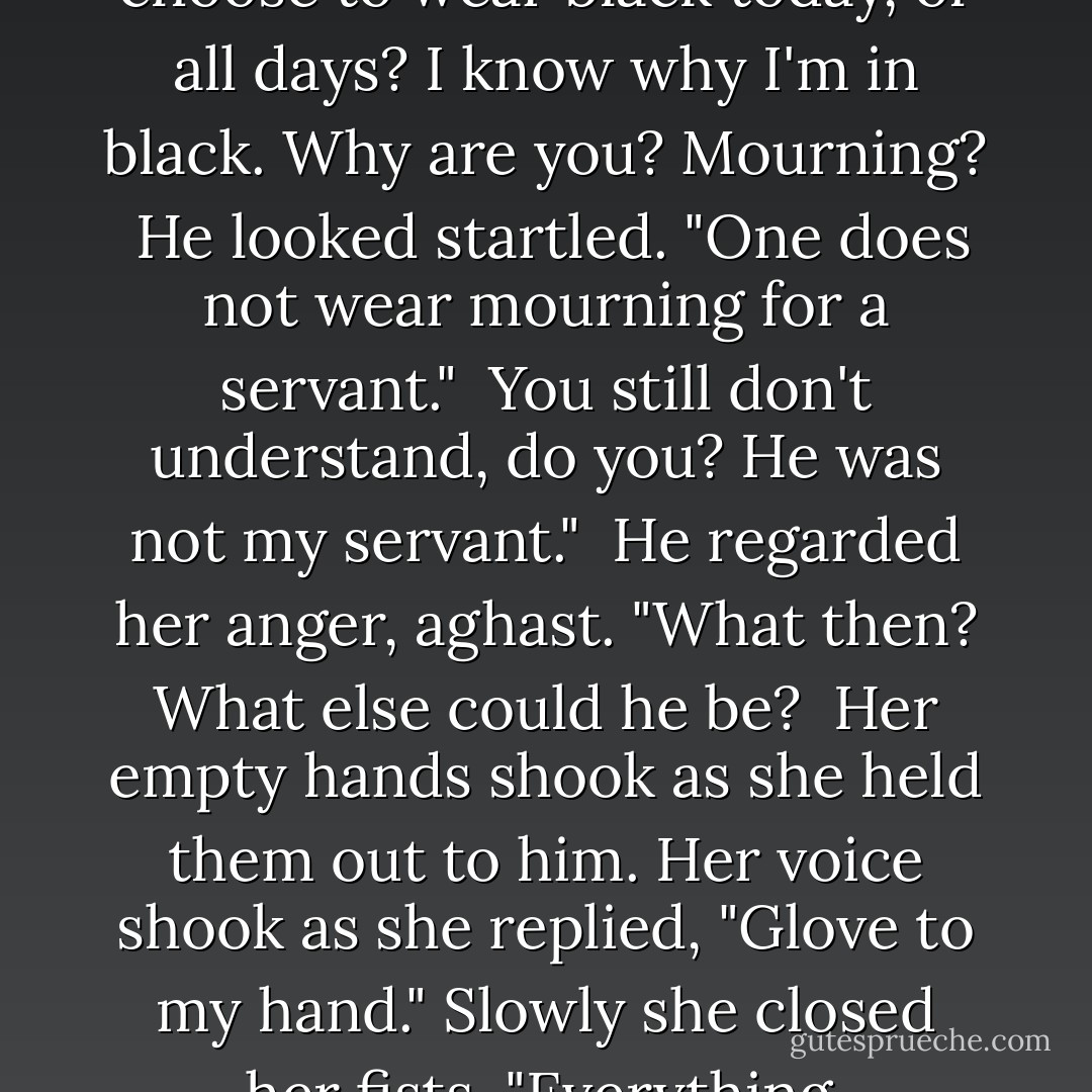 Faris turned on him. "Why choose to wear black today, of all days? I know why I'm in black. Why are you? Mourning?<br /><br />He looked startled. "One does not wear mourning for a servant."<br /><br />You still don't understand, do you? He was not my servant."<br /><br />He regarded her anger, aghast. "What then? What else could he be?<br /><br />Her empty hands shook as she held them out to him. Her voice shook as she replied, "Glove to my hand." Slowly she closed her fists. "Everything. - Caroline Stevermer
