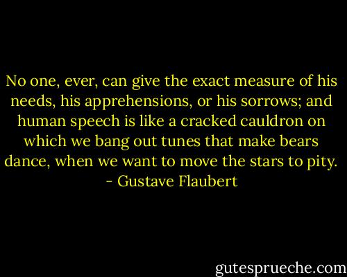 No one, ever, can give the exact measure of his needs, his apprehensions, or his sorrows; and human speech is like a cracked cauldron on which we bang out tunes that make bears dance, when we want to move the stars to pity. - Gustave Flaubert