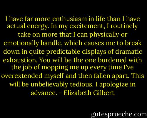 I have far more enthusiasm in life than I have actual energy. In my excitement, I routinely take on more that I can physically or emotionally handle, which causes me to break down in quite predictable displays of dramatic exhaustion. You will be the one burdened with the job of mopping me up every time I've overextended myself and then fallen apart. This will be unbelievably tedious. I apologize in advance. - Elizabeth Gilbert