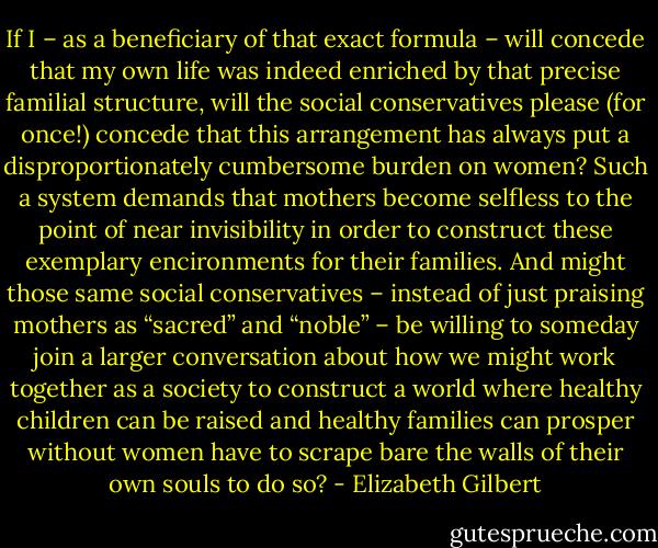 If I – as a beneficiary of that exact formula – will concede that my own life was indeed enriched by that precise familial structure, will the social conservatives please (for once!) concede that this arrangement has always put a disproportionately cumbersome burden on women? Such a system demands that mothers become selfless to the point of near invisibility in order to construct these exemplary encironments for their families. And might those same social conservatives – instead of just praising mothers as “sacred” and “noble” – be willing to someday join a larger conversation about how we might work together as a society to construct a world where healthy children can be raised and healthy families can prosper without women have to scrape bare the walls of their own souls to do so? - Elizabeth Gilbert