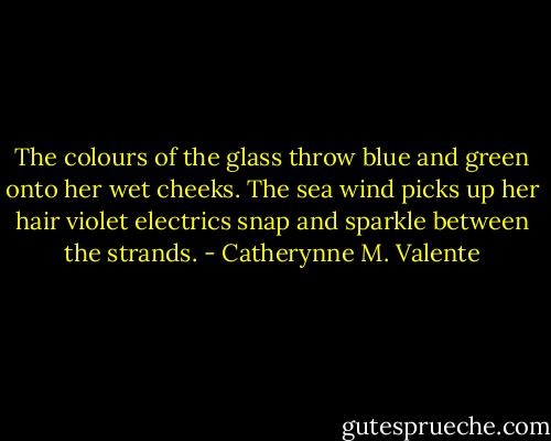 The colours of the glass throw blue and green onto her wet cheeks. The sea wind picks up her hair violet electrics snap and sparkle between the strands. - Catherynne M. Valente