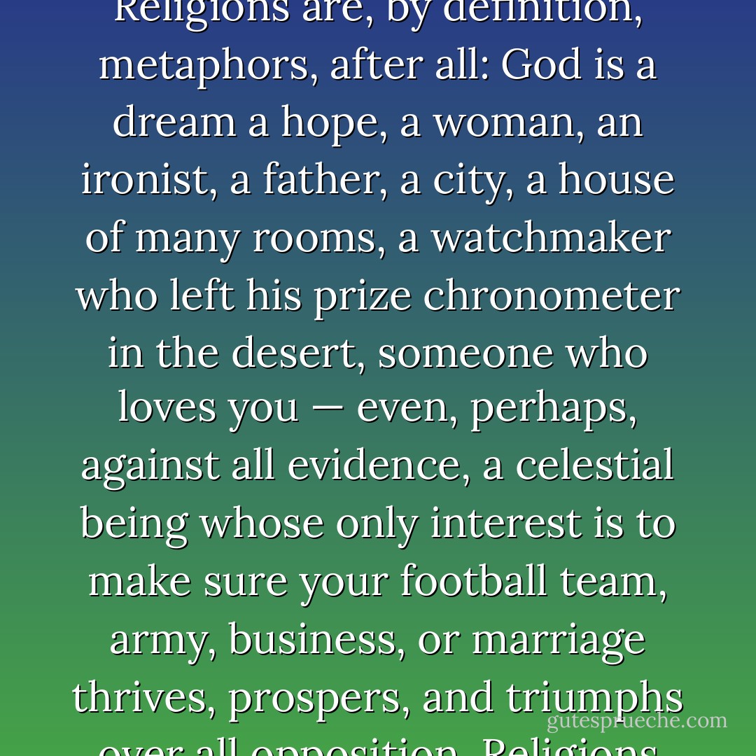 None of this can actually be happening. If it makes you more comfortable, you could simply think of it as metaphor. Religions are, by definition, metaphors, after all: God is a dream a hope, a woman, an ironist, a father, a city, a house of many rooms, a watchmaker who left his prize chronometer in the desert, someone who loves you — even, perhaps, against all evidence, a celestial being whose only interest is to make sure your football team, army, business, or marriage thrives, prospers, and triumphs over all opposition.<br />Religions are places to stand and look and act, vantage points from which to view the world. - Neil Gaiman