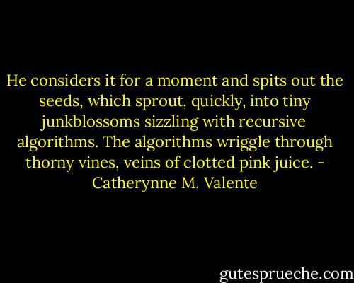 He considers it for a moment and spits out the seeds, which sprout, quickly, into tiny junkblossoms sizzling with recursive algorithms. The algorithms wriggle through thorny vines, veins of clotted pink juice. - Catherynne M. Valente
