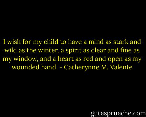 I wish for my child to have a mind as stark and wild as the winter, a spirit as clear and fine as my window, and a heart as red and open as my wounded hand. - Catherynne M. Valente