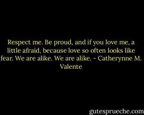 Respect me. Be proud, and if you love me, a little afraid, because love so often looks like fear. We are alike. We are alike. - Catherynne M. Valente