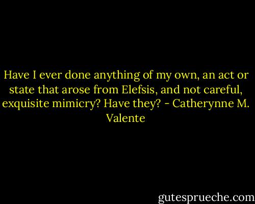 Have I ever done anything of my own, an act or state that arose from Elefsis, and not careful, exquisite mimicry?<br />Have they? - Catherynne M. Valente