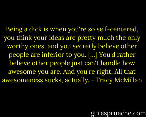 Being a dick is when you're so self-centered, you think your ideas are pretty much the only worthy ones, and you secretly believe other people are inferior to you. [...] You'd rather believe other people just can't handle how awesome you are. And you're right. All that awesomeness sucks, actually. - Tracy McMillan