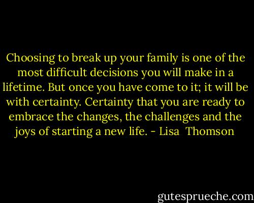 Choosing to break up your family is one of the most difficult decisions you will make in a lifetime. But once you have come to it; it will be with certainty. Certainty that you are ready to embrace the changes, the challenges and the joys of starting a new life. - Lisa  Thomson
