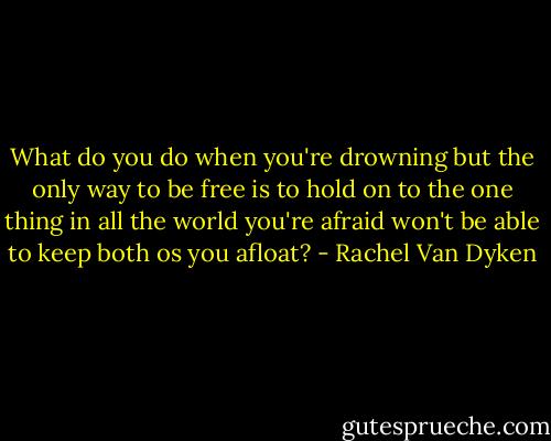 What do you do when you're drowning but the only way to be free is to hold on to the one thing in all the world you're afraid won't be able to keep both os you afloat? - Rachel Van Dyken