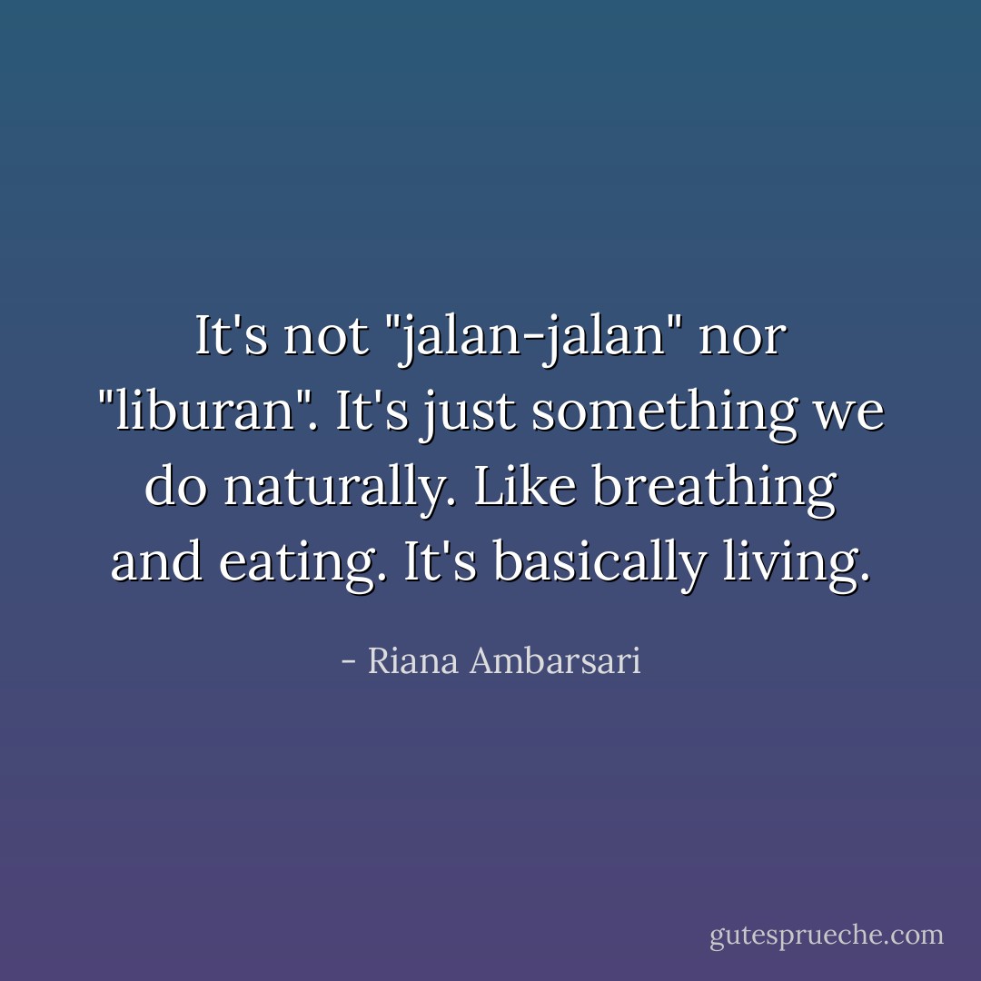 It's not "jalan-jalan" nor "liburan". It's just something we do naturally. Like breathing and eating. It's basically living. - Riana Ambarsari