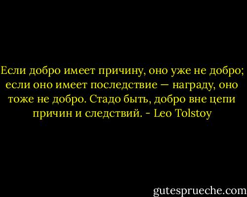 Если добро имеет причину, оно уже не добро; если оно имеет последствие — награду, оно тоже не добро. Стадо быть, добро вне цепи причин и следствий. - Leo Tolstoy
