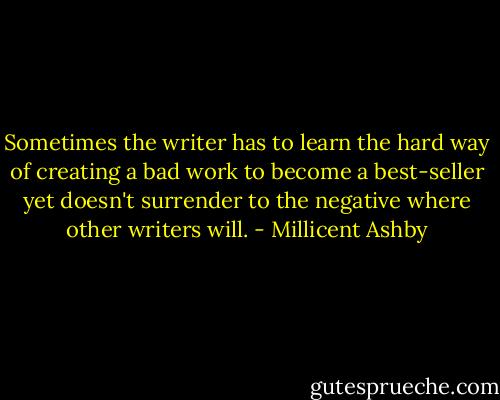 Sometimes the writer has to learn the hard way of creating a bad work to become a best-seller yet doesn't surrender to the negative where other writers will. - Millicent Ashby