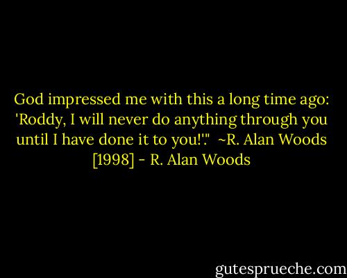 God impressed me with this a long time ago: 'Roddy, I will never do anything through you until I have done it to you!'."<br /><br />~R. Alan Woods [1998] - R. Alan Woods