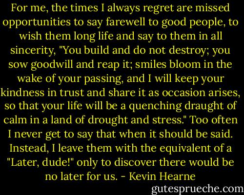 For me, the times I always regret are missed opportunities to say farewell to good people, to wish them long life and say to them in all sincerity, "You build and do not destroy; you sow goodwill and reap it; smiles bloom in the wake of your passing, and I will keep your kindness in trust and share it as occasion arises, so that your life will be a quenching draught of calm in a land of drought and stress." Too often I never get to say that when it should be said. Instead, I leave them with the equivalent of a "Later, dude!" only to discover there would be no later for us. - Kevin Hearne