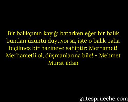 Bir balıkçının kayığı batarken eğer bir balık bundan üzüntü duyuyorsa, işte o balık paha biçilmez bir hazineye sahiptir: Merhamet! Merhametli ol, düşmanlarına bile! - Mehmet Murat ildan