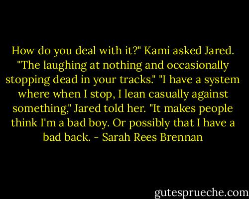 How do you deal with it?" Kami asked Jared. "The laughing at nothing and occasionally stopping dead in your tracks."<br />"I have a system where when I stop, I lean casually against something," Jared told her. "It makes people think I'm a bad boy. Or possibly that I have a bad back. - Sarah Rees Brennan