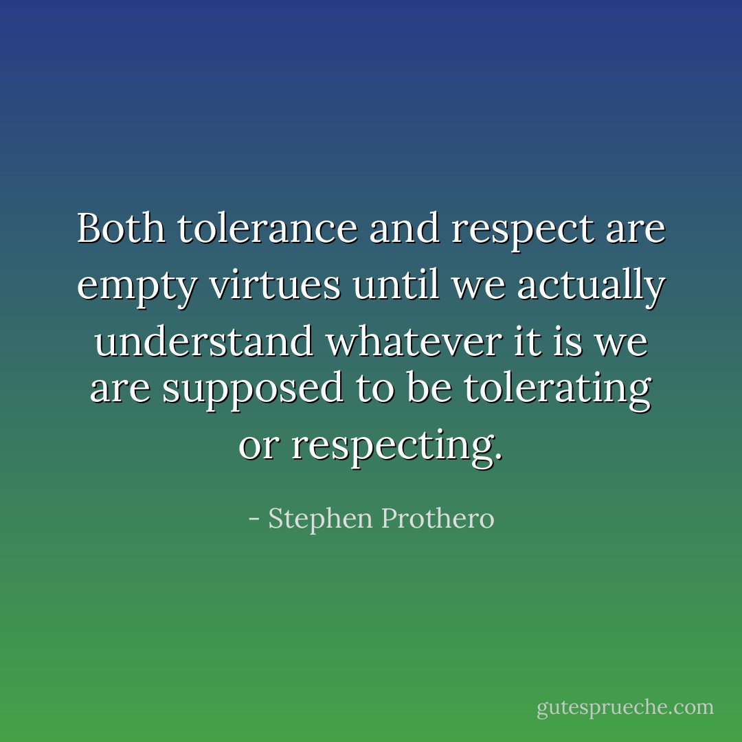 Both tolerance and respect are empty virtues until we actually understand whatever it is we are supposed to be tolerating or respecting. - Stephen Prothero