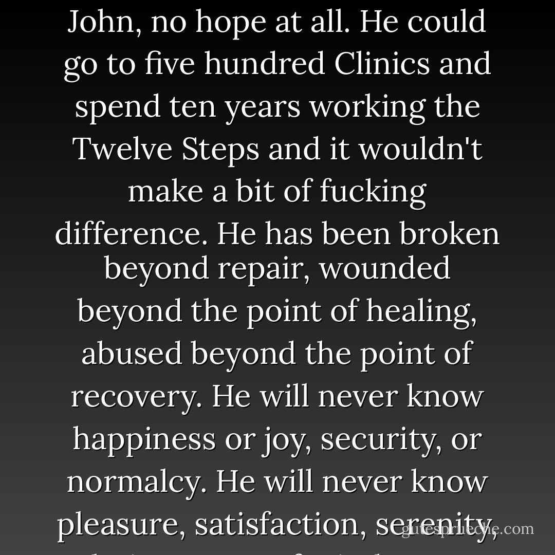 I sit and I listen to John cry and I wish there was something I could do to help him. I sit and I listen and I wish there was some way I could make it better. There is no hope for John, no hope at all. He could go to five hundred Clinics and spend ten years working the Twelve Steps and it wouldn't make a bit of fucking difference. He has been broken beyond repair, wounded beyond the point of healing, abused beyond the point of recovery. He will never know happiness or joy, security, or normalcy. He will never know pleasure, satisfaction, serenity, clarity, peace of mind or any semblance of sanity. He will never know or trust love. You poor, sick, sad Motherfucker. You will never know. I'm sorry. - James Frey