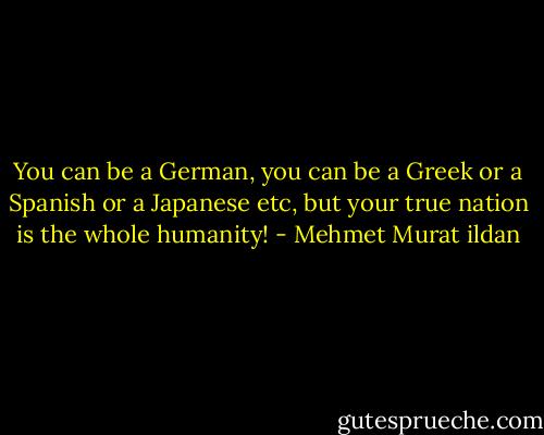 You can be a German, you can be a Greek or a Spanish or a Japanese etc, but your true nation is the whole humanity! - Mehmet Murat ildan