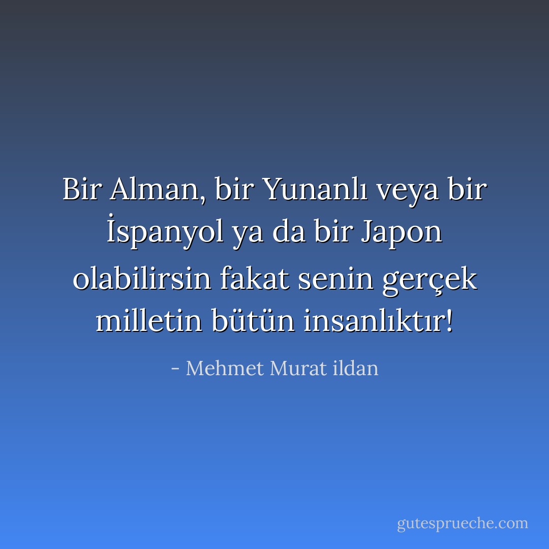 Bir Alman, bir Yunanlı veya bir İspanyol ya da bir Japon olabilirsin fakat senin gerçek milletin bütün insanlıktır! - Mehmet Murat ildan