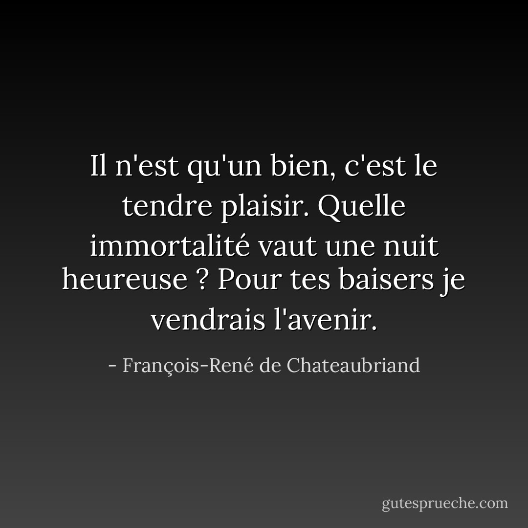 Il n'est qu'un bien, c'est le tendre plaisir.<br />Quelle immortalité vaut une nuit heureuse ?<br />Pour tes baisers je vendrais l'avenir. - François-René de Chateaubriand