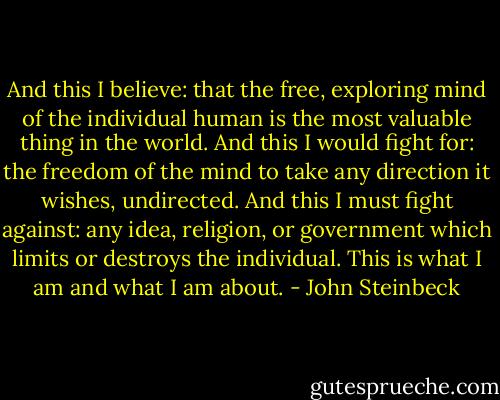 And this I believe: that the free, exploring mind of the individual human is the most valuable thing in the world. And this I would fight for: the freedom of the mind to take any direction it wishes, undirected. And this I must fight against: any idea, religion, or government which limits or destroys the individual. This is what I am and what I am about. - John Steinbeck