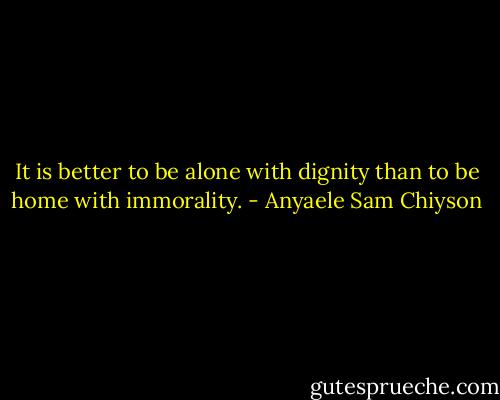 It is better to be alone with dignity than to be home with immorality. - Anyaele Sam Chiyson