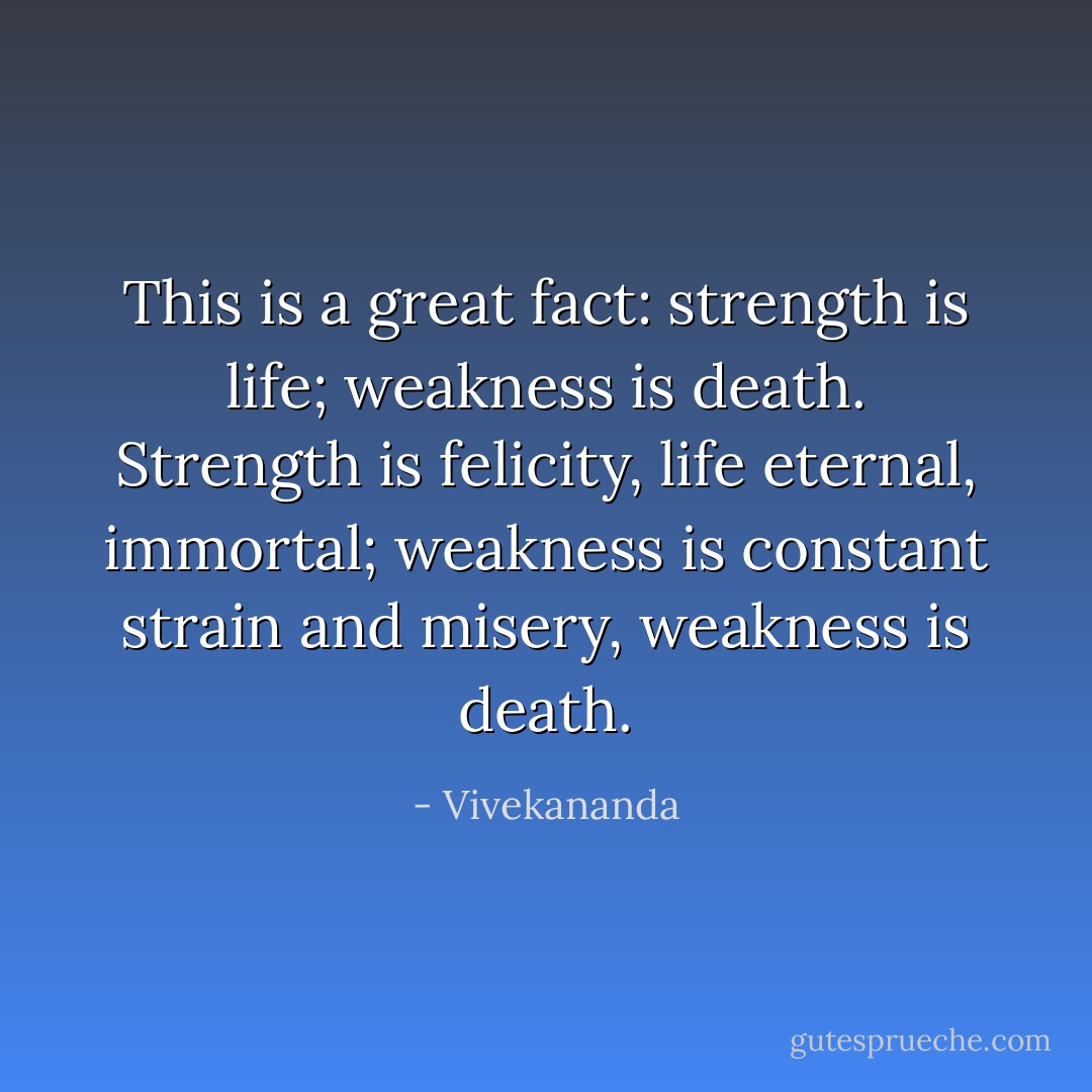 This is a great fact: strength is life; weakness is death. Strength is felicity, life eternal, immortal; weakness is constant strain and misery, weakness is death. - Vivekananda