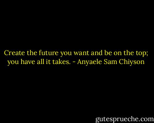 Create the future you want and be on the top; you have all it takes. - Anyaele Sam Chiyson
