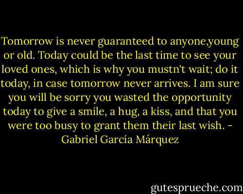 Tomorrow is never guaranteed to anyone,young or old. Today could be the last time to see your loved ones, which is why you mustn't wait; do it today, in case tomorrow never arrives. I am sure you will be sorry you wasted the opportunity today to give a smile, a hug, a kiss, and that you were too busy to grant them their last wish. - Gabriel García Márquez