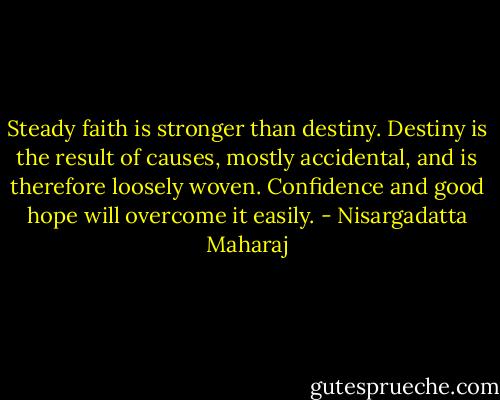 Steady faith is stronger than destiny. Destiny is the result of causes, mostly accidental, and is therefore loosely woven. Confidence and good hope will overcome it easily. - Nisargadatta Maharaj