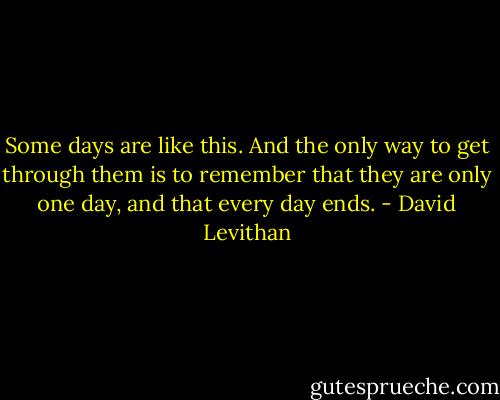 Some days are like this. And the only way to get through them is to remember that they are only one day, and that every day ends. - David Levithan