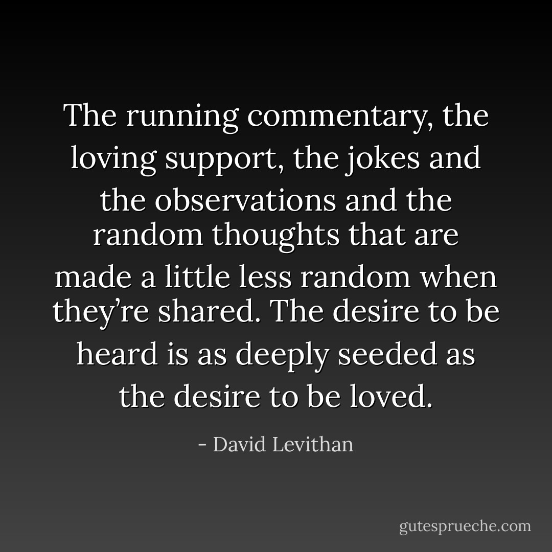 The running commentary, the loving support, the jokes and the observations and the random thoughts that are made a little less random when they’re shared. The desire to be heard is as deeply seeded as the desire to be loved. - David Levithan