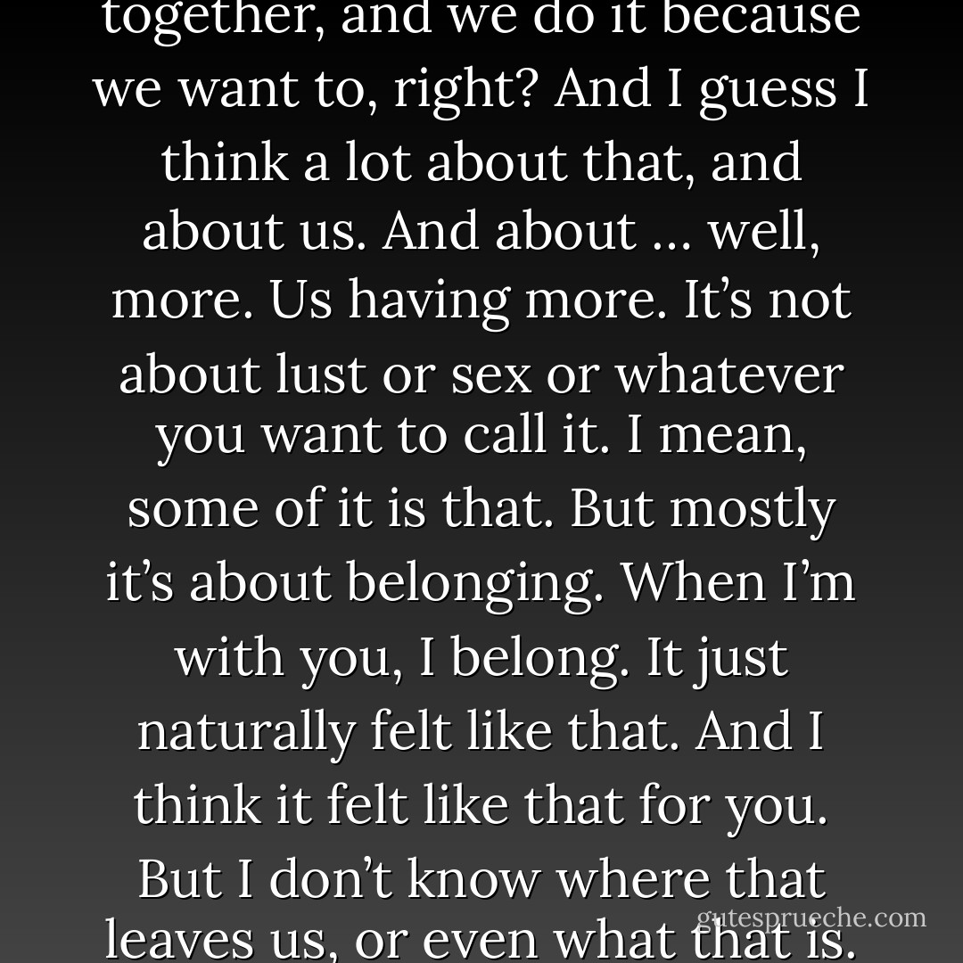 You said before that you were tired. Well, I’m tired, too. Tired of letting everything stay unsaid. We spend all our time together, and we do it because we want to, right? And I guess I think a lot about that, and about us. And about … well, more. Us having more. It’s not about lust or sex or whatever you want to call it. I mean, some of it is that. But mostly it’s about belonging. When I’m with you, I belong. It just naturally felt like that. And I think it felt like that for you. But I don’t know where that leaves us, or even what that is. I’m just tired of trying to figure it out myself. I need the other half of the equation. - David Levithan