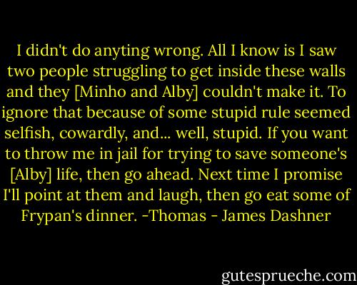 I didn't do anyting wrong. All I know is I saw two people struggling to get inside these walls and they [Minho and Alby] couldn't make it. To ignore that because of some stupid rule seemed selfish, cowardly, and... well, stupid. If you want to throw me in jail for trying to save someone's [Alby] life, then go ahead. Next time I promise I'll point at them and laugh, then go eat some of Frypan's dinner. -Thomas - James Dashner